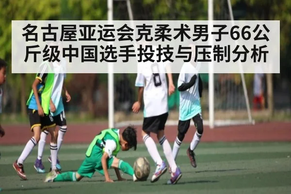 名古屋亚运会克柔术男子66公斤级中国选手投技与压制分析